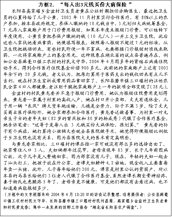 文本框: 方框2. “每人出3元钱买份大病保险”长阳县高家堰乡金盆村卫生员老黄在公社时期担任赤脚医生，最近把卫生员的位置传给了儿子小黄。2003年11月村里实行合作医疗，有80%以上的农户参加。按本县政府规定，参保人缴纳的10元钱当中，3元划归大病统筹基金，7元存入家庭账户用于门诊费用报销。如果本年度未报销门诊费，可以结转下年度使用。小黄负责把参保户缴纳的钱（10元/人）一并上交乡卫生院。此后这些人家找他看病拿药，他便填写报表，按照每人报销不超过7元的标准，从卫生院把钱领回来。有些村民即使一年不害病，也要根据门诊报销封顶线来取药，一次将家庭账户上的基金用光。这种现象在湖北省的试点县普遍存在。例如公安县麻毫口镇工农村的村民文守华，2004年4月因多年的肾结石病痛住院动手术，得到合作医疗住院基金补偿900多元。此前他的家庭账户上还有2003年余下的20多元钱。老文认为，把原打算用于医药支出的钱收回来有点儿不吉利，就在村卫生室折成常用药品拿回家了。长阳县磨市镇三口堰村的汪姓农民全家4口人都健康，老汪则干脆把家庭账户上一年的款项全部变现了（28元）。金盆村的村民黄龙香并不急于报销门诊费用，她认为报销住院费用更划得来。黄龙香一家属于村里的高收入户。她在村口开小卖部，丈夫有退休金，儿子用一辆“东风”牌大货车跑运输，儿媳是全劳力，孙子不满3岁。除了丈夫买商业医疗保险外，她全家都参加合作医疗。黄龙香还做善事，为村里一对无亲生子女的老年夫妇（82岁的曾庆柱和80岁的杨成秀）代缴了合作医疗基金。她告诉笔者：“这等于是每人出3元钱买份大病保险，很划算。” 黄龙香的孙子有个病症，她打算待小孩稍大些就去县医院做手术。她觉得即便报销比例低于乡卫生院也没有关系，因为县医院大夫的医术肯定高明些。与黄龙香家相比，三口堰村的谭丛指一家可就没有那么多的选择自由了。他家常住人口3人，夫妇俩都年过花甲，老母亲现年83岁。长子几年前因病亡故，次子几乎是入赘媳妇家，因为那家没有儿子。现在，年轻的夫妇一起去了汕头打工，把孩子放在外公家。老谭夫妇耕种4.2亩地，现金收入主要靠每年卖一头猪，此外，儿子每年给他们200元。谭家是村里公认的贫困户，所以本县的马县长给他们3位老人代缴了合作医疗基金。虽然老谭长期坐骨神经疼，妻子杨氏也患腿疼5年了，老母亲更不健康，可是他们都没有去看过病，也不知道看病能报销多少。（方框中的文字根据朱玲2004年4月18-20日的访谈记录整理。信息提供者：公安县麻毫口镇工农村村民文守华、长阳县磨市镇三口堰村村民刘昌菊、高家堰乡金盆村卫生员老黄和村民黄龙香；蒋中一未发表的田野工作报告“湖北省长阳县农户调查”。）